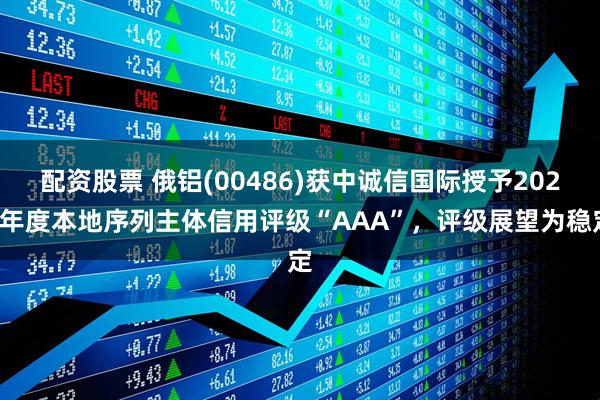 配资股票 俄铝(00486)获中诚信国际授予2025年度本地序列主体信用评级“AAA”，评级展望为稳定