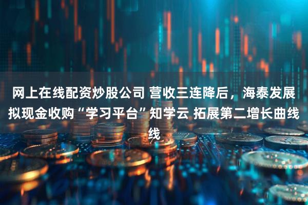 网上在线配资炒股公司 营收三连降后，海泰发展拟现金收购“学习平台”知学云 拓展第二增长曲线
