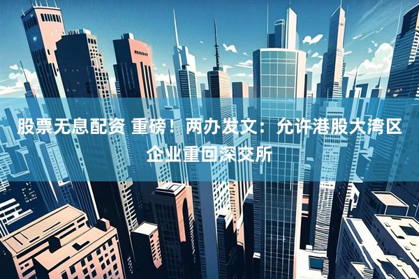 股票无息配资 重磅！两办发文：允许港股大湾区企业重回深交所