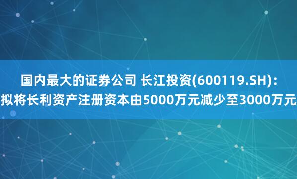 国内最大的证券公司 长江投资(600119.SH)：拟将长利资产注册资本由5000万元减少至3000万元