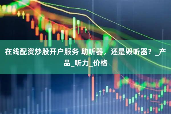 在线配资炒股开户服务 助听器，还是毁听器？_产品_听力_价格