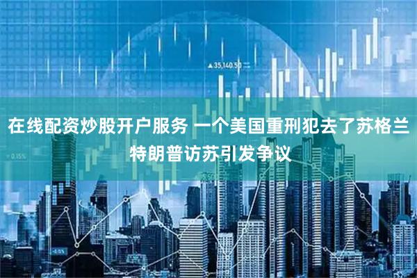 在线配资炒股开户服务 一个美国重刑犯去了苏格兰 特朗普访苏引发争议
