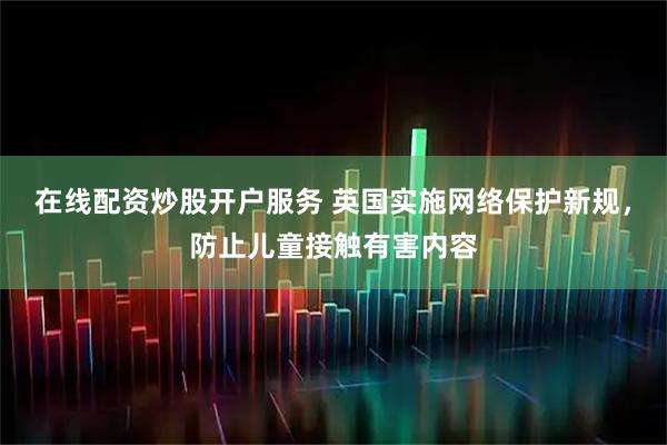 在线配资炒股开户服务 英国实施网络保护新规，防止儿童接触有害内容