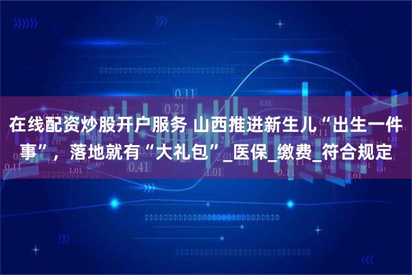 在线配资炒股开户服务 山西推进新生儿“出生一件事”，落地就有“大礼包”_医保_缴费_符合规定