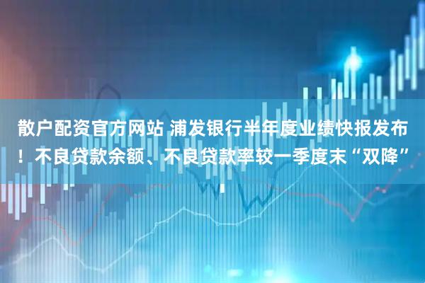 散户配资官方网站 浦发银行半年度业绩快报发布！不良贷款余额、不良贷款率较一季度末“双降”
