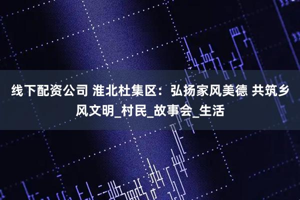 线下配资公司 淮北杜集区：弘扬家风美德 共筑乡风文明_村民_故事会_生活