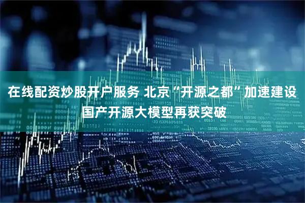 在线配资炒股开户服务 北京“开源之都”加速建设 国产开源大模型再获突破