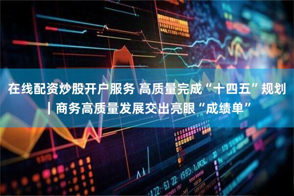 在线配资炒股开户服务 高质量完成“十四五”规划｜商务高质量发展交出亮眼“成绩单”