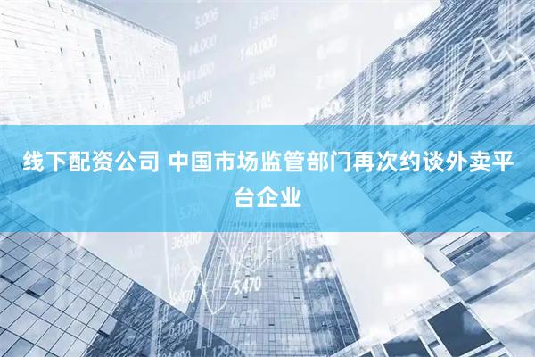 线下配资公司 中国市场监管部门再次约谈外卖平台企业