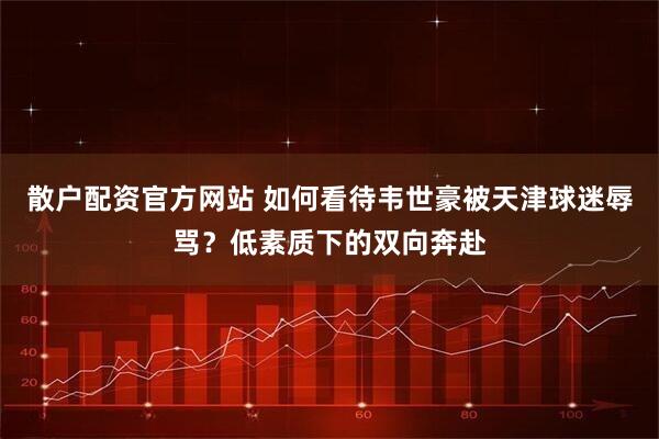 散户配资官方网站 如何看待韦世豪被天津球迷辱骂？低素质下的双向奔赴