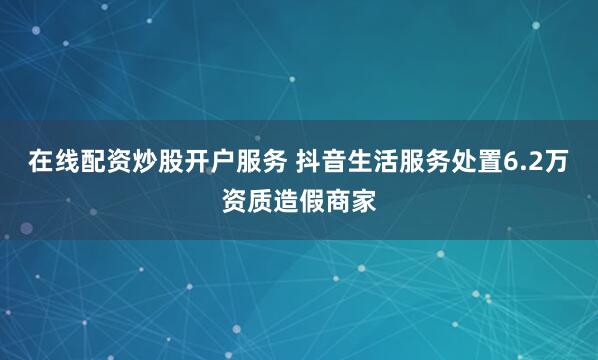 在线配资炒股开户服务 抖音生活服务处置6.2万资质造假商家