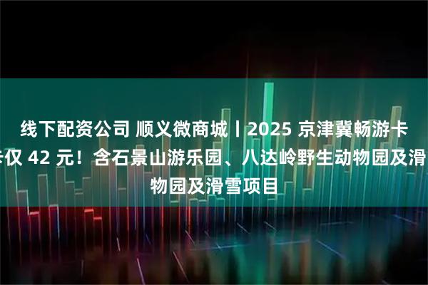 线下配资公司 顺义微商城丨2025 京津冀畅游卡电子卡仅 42 元！含石景山游乐园、八达岭野生动物园及滑雪项目