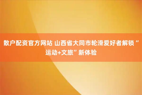 散户配资官方网站 山西省大同市轮滑爱好者解锁“运动+文旅”新体验