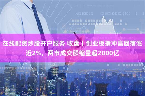 在线配资炒股开户服务 收盘丨创业板指冲高回落涨近2%,两市成交额缩量超2000亿