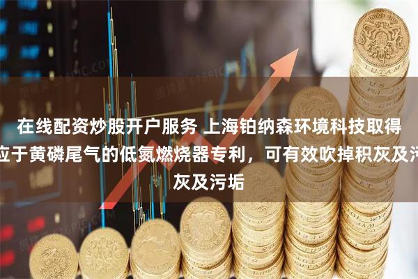 在线配资炒股开户服务 上海铂纳森环境科技取得适应于黄磷尾气的低氮燃烧器专利,可有效吹掉积灰及污垢