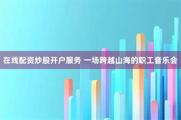 在线配资炒股开户服务 一场跨越山海的职工音乐会