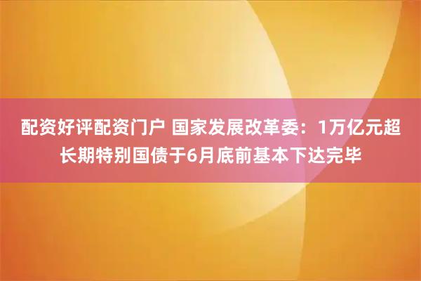 配资好评配资门户 国家发展改革委：1万亿元超长期特别国债于6月底前基本下达完毕
