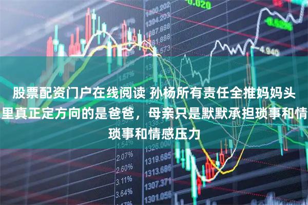 股票配资门户在线阅读 孙杨所有责任全推妈妈头上，家里真正定方向的是爸爸，母亲只是默默承担琐事和情感压力