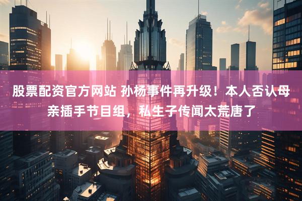 股票配资官方网站 孙杨事件再升级！本人否认母亲插手节目组，私生子传闻太荒唐了