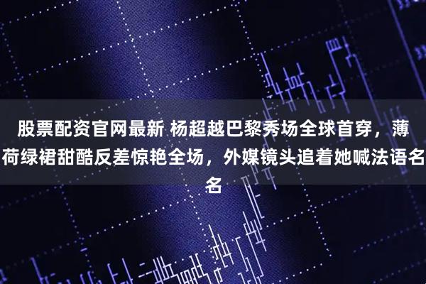 股票配资官网最新 杨超越巴黎秀场全球首穿，薄荷绿裙甜酷反差惊艳全场，外媒镜头追着她喊法语名