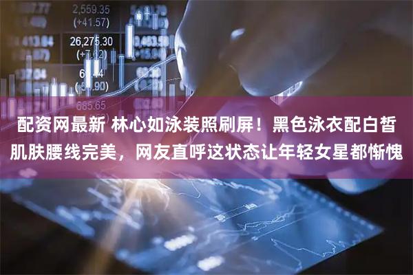 配资网最新 林心如泳装照刷屏！黑色泳衣配白皙肌肤腰线完美，网友直呼这状态让年轻女星都惭愧