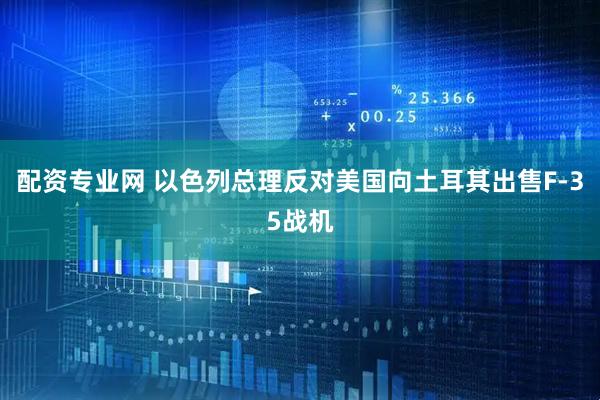 配资专业网 以色列总理反对美国向土耳其出售F-35战机