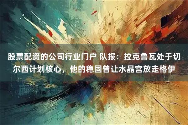 股票配资的公司行业门户 队报：拉克鲁瓦处于切尔西计划核心，他的稳固曾让水晶宫放走格伊