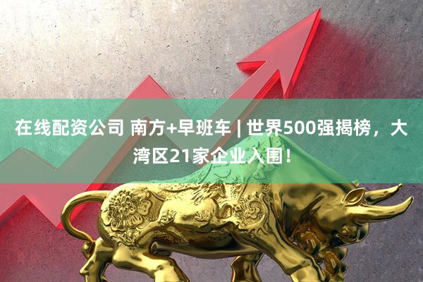在线配资公司 南方+早班车 | 世界500强揭榜，大湾区21家企业入围！