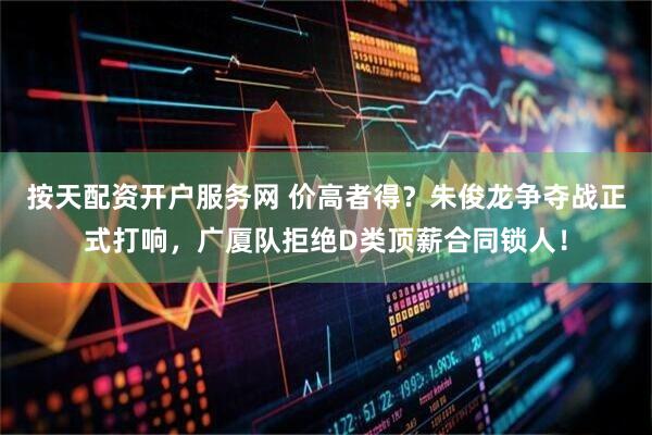 按天配资开户服务网 价高者得？朱俊龙争夺战正式打响，广厦队拒绝D类顶薪合同锁人！