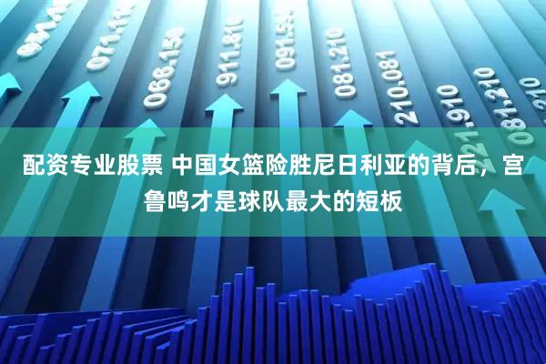 配资专业股票 中国女篮险胜尼日利亚的背后，宫鲁鸣才是球队最大的短板