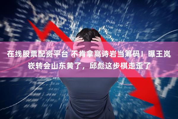 在线股票配资平台 不肯拿高诗岩当筹码！曝王岚嵚转会山东黄了，邱彪这步棋走歪了
