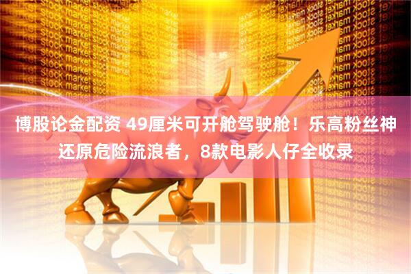 博股论金配资 49厘米可开舱驾驶舱！乐高粉丝神还原危险流浪者，8款电影人仔全收录