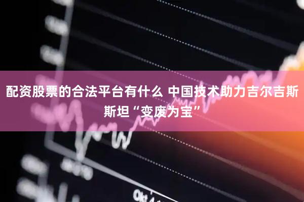 配资股票的合法平台有什么 中国技术助力吉尔吉斯斯坦“变废为宝”