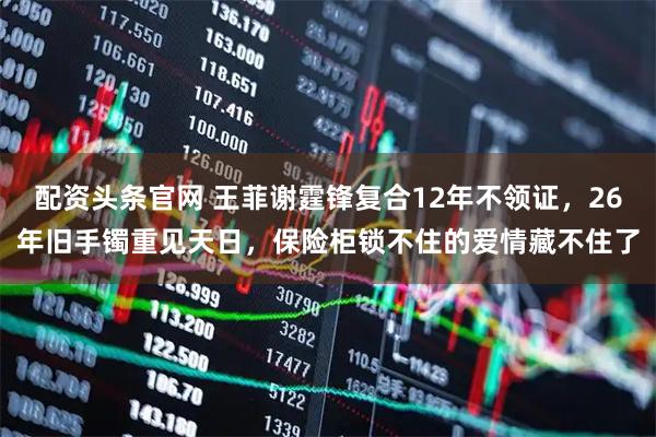 配资头条官网 王菲谢霆锋复合12年不领证，26年旧手镯重见天日，保险柜锁不住的爱情藏不住了