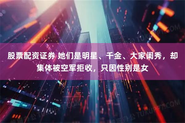 股票配资证券 她们是明星、千金、大家闺秀，却集体被空军拒收，只因性别是女